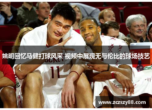 姚明回忆马健打球风采 视频中展现无与伦比的球场技艺