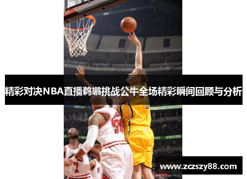 精彩对决NBA直播鹈鹕挑战公牛全场精彩瞬间回顾与分析